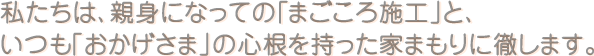 私達は、親身になっての「まごころ施工」と、いつも「おかげさま」の心根を持った家守りに徹します